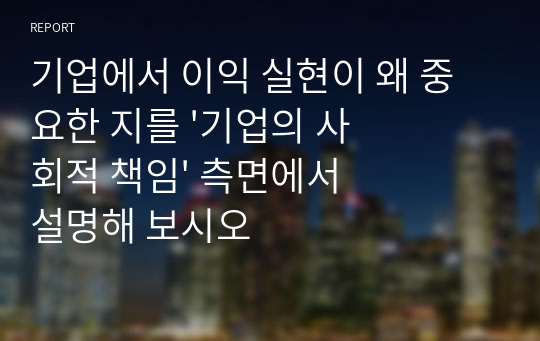 기업에서 이익 실현이 왜 중요한 지를 &#039;기업의 사회적 책임&#039; 측면에서 설명해 보시오