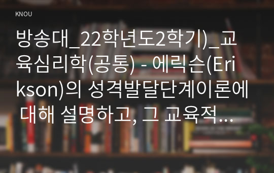 방송대_22학년도2학기)_교육심리학(공통) - 에릭슨(Erikson)의 성격발달단계이론에 대해 설명하고, 그 교육적 시사점을 논하시오.