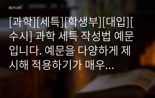 [과학][세특][학생부][대입][수시] 과학 세특 작성법 예문입니다. 예문을 다양하게 제시해 적용하기가 매우 쉽습니다. 본 예문은 입학사정관들이 평가하는 기준에 맞춰 작성된 예문이므로 세특 작성에 막막하신 분들이 보시면 큰 도움이 될 것입니다.