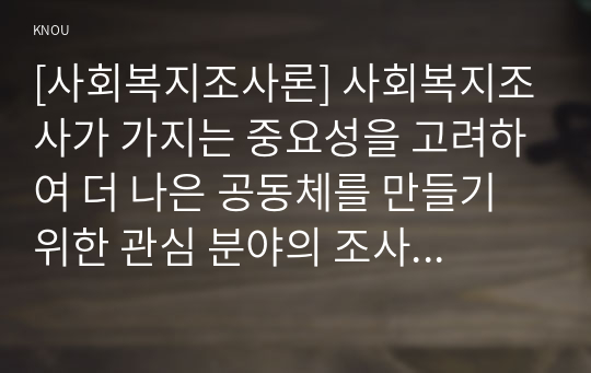 [사회복지조사론] 사회복지조사가 가지는 중요성을 고려하여 더 나은 공동체를 만들기 위한 관심 분야의 조사연구계획서를 다음 목차에 의해 작성하시오.