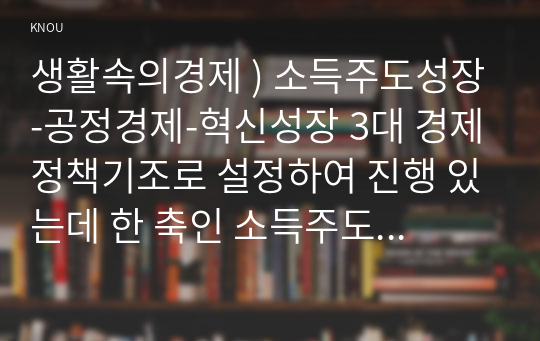 생활속의경제 ) 소득주도성장-공정경제-혁신성장 3대 경제정책기조로 설정하여 진행 있는데 한 축인 소득주도성장 - 이 정책 대한 자신 의견 경제 정책적 관점에서 논리적으로 전개