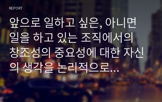 앞으로 일하고 싶은, 아니면 일을 하고 있는 조직에서의 창조성의 중요성에 대한 자신의 생각을 논리적으로 기술하시오