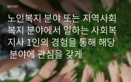 노인복지 분야 또는 지역사회복지 분야에서 일하는 사회복지사 1인의 경험을 통해 해당 분야에 관심을 갖게