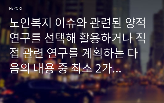 노인복지 이슈와 관련된 양적연구를 선택해 활용하거나 직접 관련 연구를 계획하는 다음의 내용 중 최소 2가지 이상을