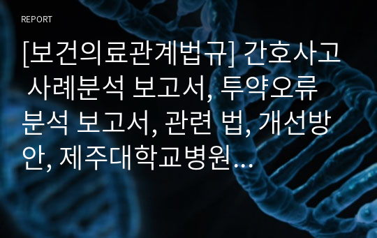 [보건의료관계법규] 간호사고 사례분석 보고서, 투약오류 분석 보고서, 관련 법, 개선방안, 제주대학교병원 투약오류 사고