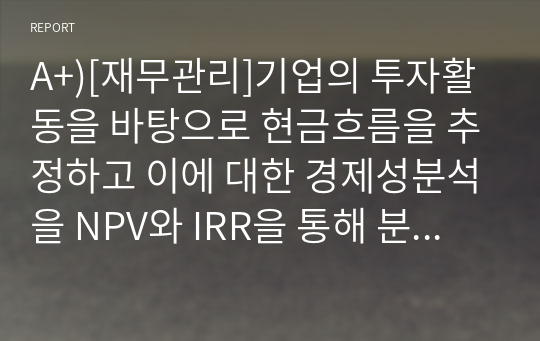 A+)[재무관리]기업의 투자활동을 바탕으로 현금흐름을 추정하고 이에 대한 경제성분석을 NPV와 IRR을 통해 분석하시오.