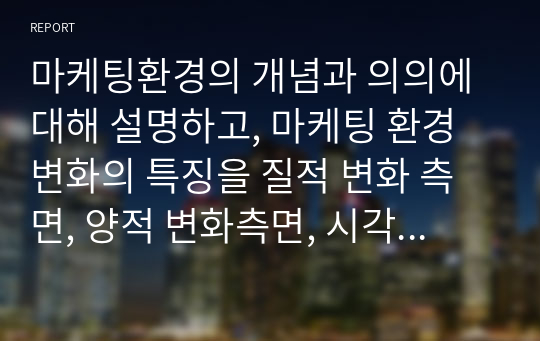 마케팅환경의 개념과 의의에 대해 설명하고, 마케팅 환경변화의 특징을 질적 변화 측면, 양적 변화측면, 시각적 변화측면에서 설명