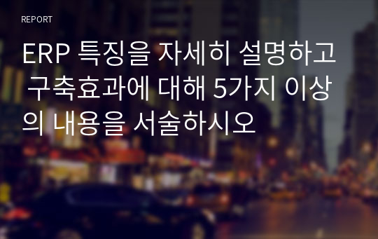 ERP 특징을 자세히 설명하고 구축효과에 대해 5가지 이상의 내용을 서술하시오