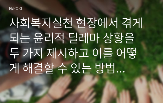 사회복지실천 현장에서 겪게 되는 윤리적 딜레마 상황을 두 가지 제시하고 이를 어떻게 해결할 수 있는 방법은 무엇인지 서술하시오