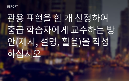 관용 표현을 한 개 선정하여 중급 학습자에게 교수하는 방안(제시, 설명, 활용)을 작성하십시오