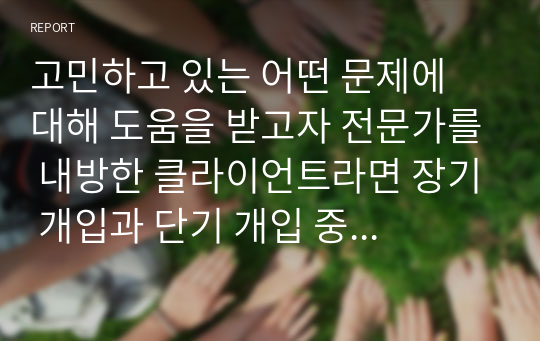 고민하고 있는 어떤 문제에 대해 도움을 받고자 전문가를 내방한 클라이언트라면 장기 개입과 단기 개입 중 어떤 개입을 선택할 것인지 서술하시오