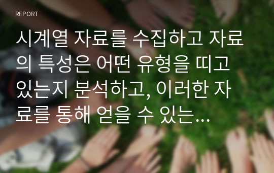 시계열 자료를 수집하고 자료의 특성은 어떤 유형을 띠고 있는지 분석하고, 이러한 자료를 통해 얻을 수 있는 시사점과 적용할 수 있는 분석 기법에 대한 자신의 생각을 자유롭게 서술하시오