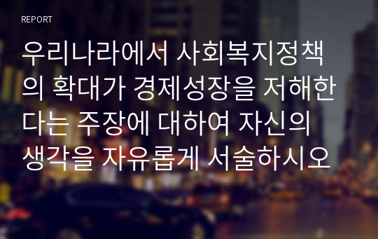 우리나라에서 사회복지정책의 확대가 경제성장을 저해한다는 주장에 대하여 자신의 생각을 자유롭게 서술하시오