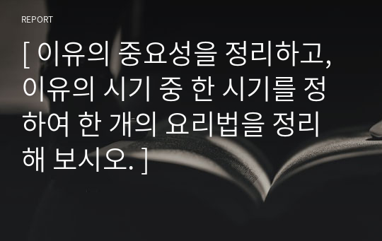 [ 이유의 중요성을 정리하고, 이유의 시기 중 한 시기를 정하여 한 개의 요리법을 정리해 보시오. ]