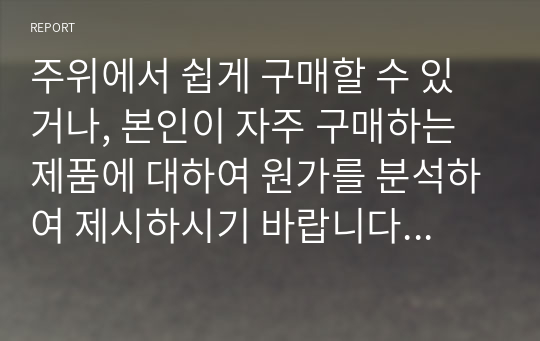 주위에서 쉽게 구매할 수 있거나, 본인이 자주 구매하는 제품에 대하여 원가를 분석하여 제시하시기 바랍니다. 원가에 대한 정보는 일반적으로 비공개되는 만큼 다양한 자료를 검색하거나 자료가 없는 경우 추정에 의해 제시합니다. 추정을 할 경우 추정한 이유와 추정방법을 제시합니다.