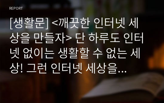 [생활문] &lt;깨끗한 인터넷 세상을 만들자&gt; 단 하루도 인터넷 없이는 생활할 수 없는 세상! 그런 인터넷 세상을 오염시키는 각종 못된 행위들을 몰아내자는 한 고등학생의 주장입니다.