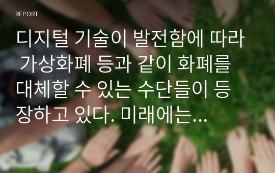 디지털 기술이 발전함에 따라 가상화폐 등과 같이 화폐를 대체할 수 있는 수단들이 등장하고 있다. 미래에는 과연 현금 없는 사회가 등장할 것인가에 대한 자신의 생각을 자유롭게 서술하시오