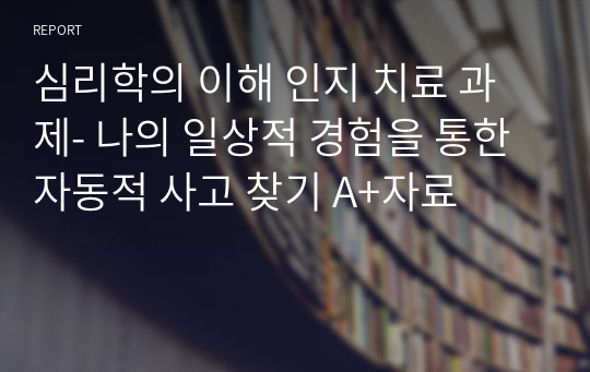 심리학의 이해 인지 치료 과제- 나의 일상적 경험을 통한 자동적 사고 찾기 A+자료