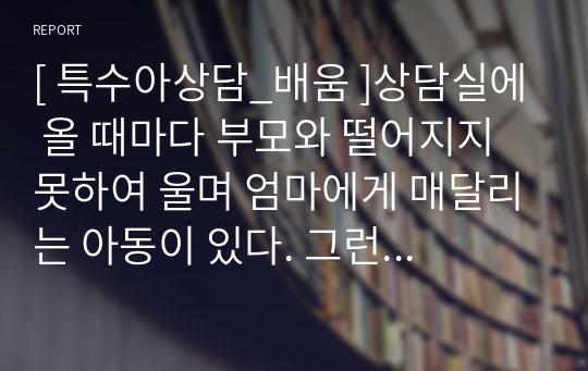 [ 특수아상담_배움 ]상담실에 올 때마다 부모와 떨어지지 못하여 울며 엄마에게 매달리는 아동이 있다. 그런 아동을 보며 부모 또한 자리를 뜨지 못하고, 상담실에 함께 들어와 있으려 하며 개별상담이 제대로 이루어지지 못하고 있다. 불안과 관련하여 그 원인과 특성을 설명하고, 이러한 불안관련 장애아동의 상담을 어떻게 진행할 것인지 구체적인 상담방법을 예를 들어