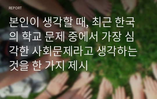 본인이 생각할 때, 최근 한국의 학교 문제 중에서 가장 심각한 사회문제라고 생각하는 것을 한 가지 제시