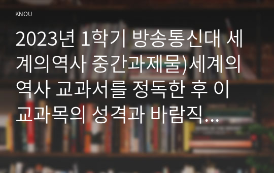 2023년 1학기 방송통신대 세계의역사 출석수업대체과제물)세계의 역사 교과서를 정독한 후 이 교과목의 성격과 바람직한 학습 방향 및 방법에 대한 자신의 생각을 서술하되 다음의 지시 사항을 유념해 주시기 바랍니다