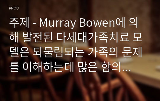 주제 - Murray Bowen에 의해 발전된 다세대가족치료 모델은 되물림되는 가족의 문제를 이해하는데 많은 함의를 제공해 준다.