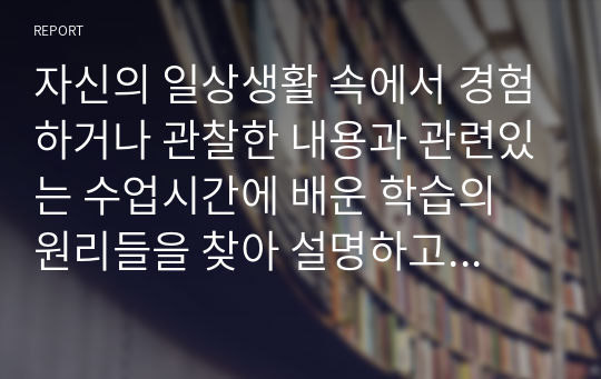 자신의 일상생활 속에서 경험하거나 관찰한 내용과 관련있는 수업시간에 배운 학습의 원리들을 찾아 설명하고, 그에 관련한 구체적 개인 사례를 정리하여 작성하시오