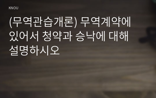 (무역관습개론) 무역계약에 있어서 청약과 승낙에 대해 설명하시오