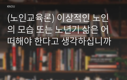 (노인교육론) 이상적인 노인의 모습 또는 노년기 삶은 어떠해야 한다고 생각하십니까