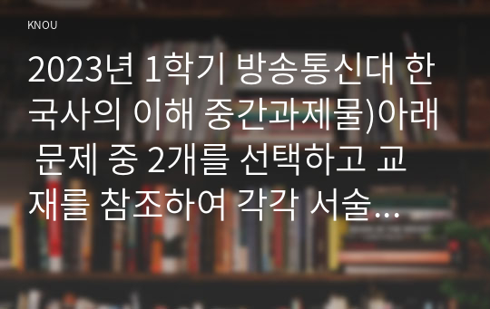 2023년 1학기 방송통신대 한국사의 이해 중간과제물)아래 문제 중 2개를 선택하고 교재를 참조하여 각각 서술 연보 작성 나의 삶 중에서 생년을 포함하여 15~20년 정도 선택 자서전 한 부분 작성