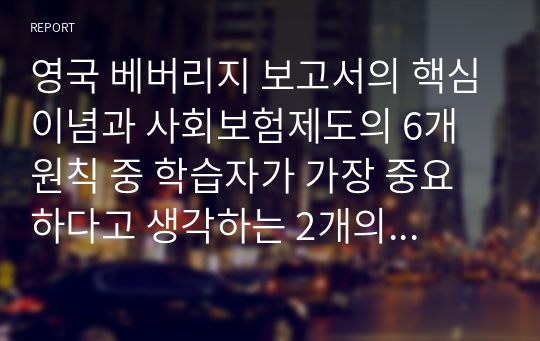 영국 베버리지 보고서의 핵심이념과 사회보험제도의 6개 원칙 중 학습자가 가장 중요하다고 생각하는 2개의 원칙을 선정하고 그 이유를 근거를 들어 설명하시오.