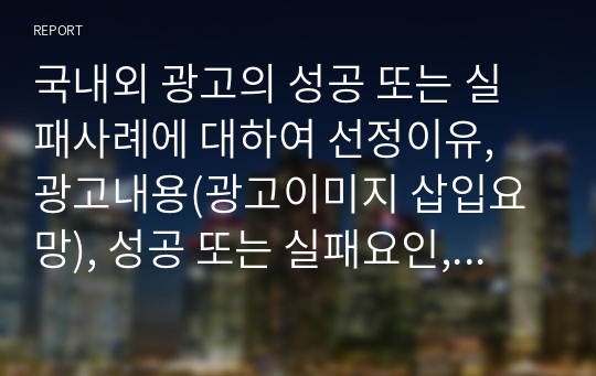 국내외 광고의 성공 또는 실패사례에 대하여 선정이유, 광고내용(광고이미지 삽입요망), 성공 또는 실패요인, 사례에 관한 자신의 의견 등을 정리하시오.