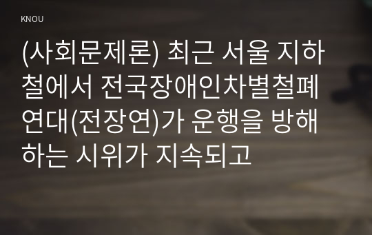 (사회문제론) 최근 서울 지하철에서 전국장애인차별철폐연대(전장연)가 운행을 방해하는 시위가 지속되고