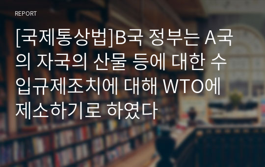 [국제통상법]B국 정부는 A국의 자국의 산물 등에 대한 수입규제조치에 대해 WTO에 제소하기로 하였다