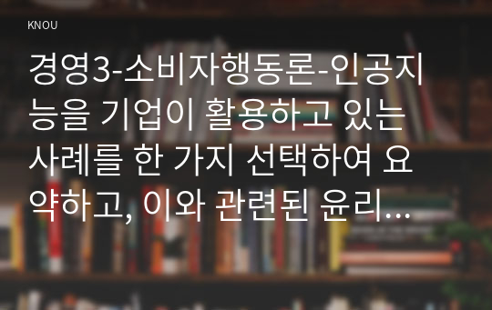 경영3-소비자행동론-인공지능을 기업이 활용하고 있는 사례를 한 가지 선택하여 요약하고, 이와 관련된 윤리적 쟁점을 발굴하여 의무론, 권리론, 공리론, 정의론, 상대주의 관점.