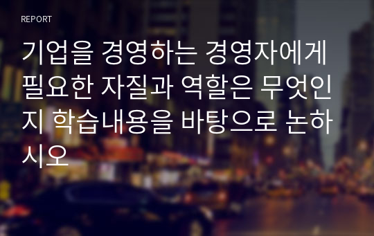 기업을 경영하는 경영자에게 필요한 자질과 역할은 무엇인지 학습내용을 바탕으로 논하시오