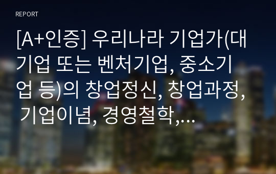 [A+인증] 우리나라 기업가(대기업 또는 벤처기업, 중소기업 등)의 창업정신, 창업과정, 기업이념, 경영철학, 고객에 대한 봉사, 내부 고객에 대한 존중, 기업의 사회적 책임, 위기극복 등에 대하여 가능한 2명 이상을 조사하고 체계적으로 정리하여 글로 서술하시오.