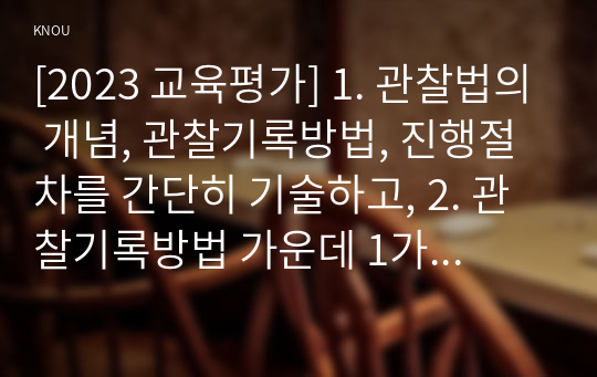 [2023 교육평가] 1. 관찰법의 개념, 관찰기록방법, 진행절차를 간단히 기술하고, 2. 관찰기록방법 가운데 1가지를 선택한 뒤 그것의 선택 이유를 간단히 밝히고 3. 그 관찰기록방법을 교육현장이나 생활현장에서 직접 실시한 기록과 그에 따른 결과를 기술하시오. A형 교육평가의 개념에 대해 간단히 기술하시오. B형 포트폴리오 평가에 대해 간단히 기술하시오.