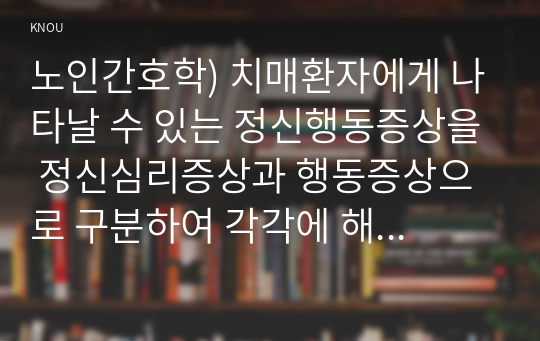 노인간호학) 치매환자에게 나타날 수 있는 정신행동증상을 정신심리증상과 행동증상으로 구분하여 각각에 해당하는 증상들을 상세히 설명하시오