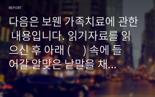 다음은 보웬 가족치료에 관한 내용입니다. 읽기자료를 읽으신 후 아래 (     ) 속에 들어갈 알맞은 낱말을 채우시오. (5점)