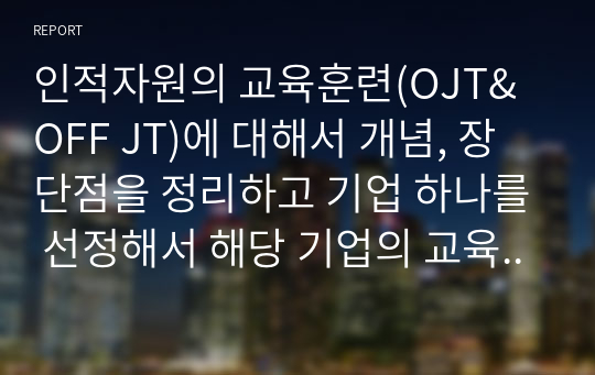 인적자원의 교육훈련(OJT&amp;OFF JT)에 대해서 개념, 장단점을 정리하고 기업 하나를 선정해서 해당 기업의 교육훈련 방식은 어떻게 이루어지고 있는지를 정리해 보시오.