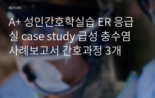 A+ 성인간호학실습 ER 응급실 case study 급성 충수염 사례보고서 간호과정 3개