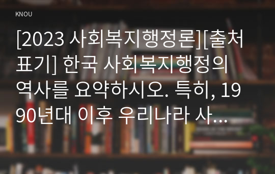 [2023 사회복지행정론][출처표기] 한국 사회복지행정의 역사를 요약하시오. 특히, 1990년대 이후 우리나라 사회복지기관에서 사회복지행정에 대한 수요가 촉발된 요인을 별도로 정리하고, 나아가, 최근 사회복지행정 분야의 발전 현황을 알 수 있는 사례를 발굴하고 이를 설명하시오.