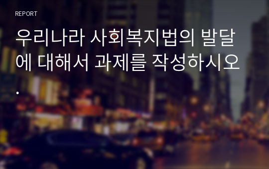 우리나라 사회복지법의 발달에 대해서 과제를 작성하시오.