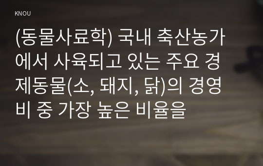 (동물사료학) 국내 축산농가에서 사육되고 있는 주요 경제동물(소, 돼지, 닭)의 경영비 중 가장 높은 비율을