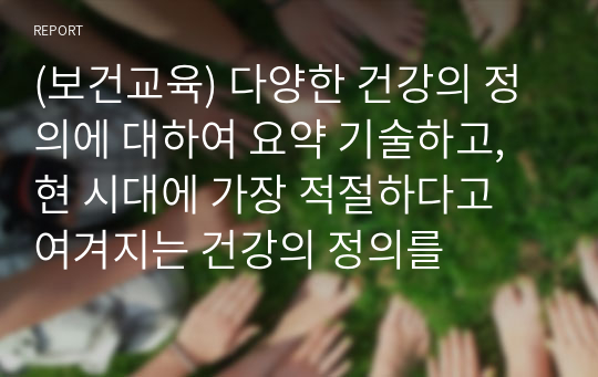 (보건교육) 다양한 건강의 정의에 대하여 요약 기술하고, 현 시대에 가장 적절하다고 여겨지는 건강의 정의를