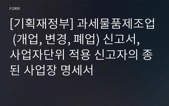 [기획재정부] 과세물품제조업 (개업, 변경, 폐업) 신고서, 사업자단위 적용 신고자의 종된 사업장 명세서