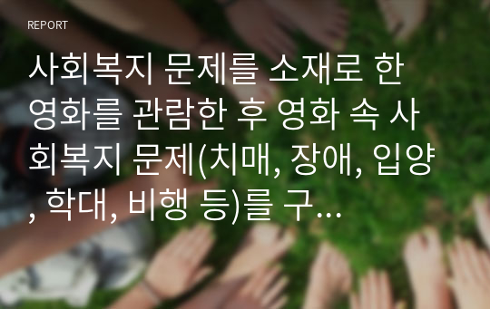 사회복지 문제를 소재로 한 영화를 관람한 후 영화 속 사회복지 문제(치매, 장애, 입양, 학대, 비행 등)를 구체적으로 정의하고 해결방안을 제시하시오.