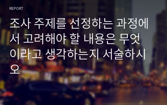 조사 주제를 선정하는 과정에서 고려해야 할 내용은 무엇이라고 생각하는지 서술하시오