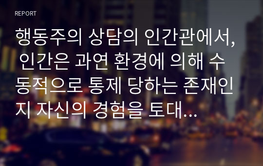 행동주의 상담의 인간관에서, 인간은 과연 환경에 의해 수동적으로 통제 당하는 존재인지 자신의 경험을 토대로 서술하시오